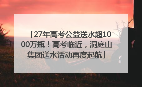 27年高考公益送水超1000万瓶！高考临近，洞庭山集团送水活动再度起航
