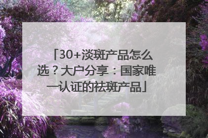 30+淡斑产品怎么选？大户分享：国家唯一认证的祛斑产品