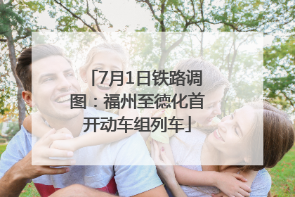 7月1日铁路调图：福州至德化首开动车组列车