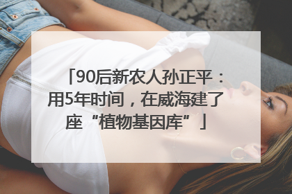 90后新农人孙正平：用5年时间，在威海建了座“植物基因库”